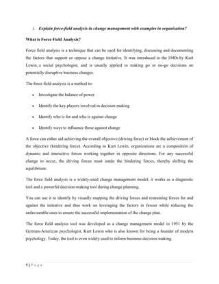 1 | P a g e
1. Explain force-field analysis in change management with examples in organization?
What is Force Field Analysis?
Force field analysis is a technique that can be used for identifying, discussing and documenting
the factors that support or oppose a change initiative. It was introduced in the 1940s by Kurt
Lewin, a social psychologist, and is usually applied to making go or no-go decisions on
potentially disruptive business changes.
The force field analysis is a method to:
 Investigate the balance of power
 Identify the key players involved in decision-making
 Identify who is for and who is against change
 Identify ways to influence those against change
A force can either aid achieving the overall objective (driving force) or block the achievement of
the objective (hindering force). According to Kurt Lewin, organizations are a composition of
dynamic and interactive forces working together in opposite directions. For any successful
change to occur, the driving forces must outdo the hindering forces, thereby shifting the
equilibrium.
The force field analysis is a widely-used change management model; it works as a diagnostic
tool and a powerful decision-making tool during change planning.
You can use it to identify by visually mapping the driving forces and restraining forces for and
against the initiative and thus work on leveraging the factors in favour while reducing the
unfavourable ones to ensure the successful implementation of the change plan.
The force field analysis tool was developed as a change management model in 1951 by the
German-American psychologist, Kurt Lewin who is also known for being a founder of modern
psychology. Today, the tool is even widely used to inform business decision-making.
 