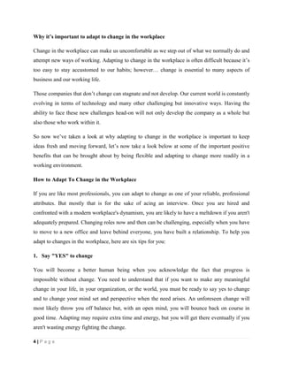 4 | P a g e
Why it’s important to adapt to change in the workplace
Change in the workplace can make us uncomfortable as we step out of what we normally do and
attempt new ways of working. Adapting to change in the workplace is often difficult because it’s
too easy to stay accustomed to our habits; however… change is essential to many aspects of
business and our working life.
Those companies that don’t change can stagnate and not develop. Our current world is constantly
evolving in terms of technology and many other challenging but innovative ways. Having the
ability to face these new challenges head-on will not only develop the company as a whole but
also those who work within it.
So now we’ve taken a look at why adapting to change in the workplace is important to keep
ideas fresh and moving forward, let’s now take a look below at some of the important positive
benefits that can be brought about by being flexible and adapting to change more readily in a
working environment.
How to Adapt To Change in the Workplace
If you are like most professionals, you can adapt to change as one of your reliable, professional
attributes. But mostly that is for the sake of acing an interview. Once you are hired and
confronted with a modern workplace's dynamism, you are likely to have a meltdown if you aren't
adequately prepared. Changing roles now and then can be challenging, especially when you have
to move to a new office and leave behind everyone, you have built a relationship. To help you
adapt to changes in the workplace, here are six tips for you:
1. Say "YES" to change
You will become a better human being when you acknowledge the fact that progress is
impossible without change. You need to understand that if you want to make any meaningful
change in your life, in your organization, or the world, you must be ready to say yes to change
and to change your mind set and perspective when the need arises. An unforeseen change will
most likely throw you off balance but, with an open mind, you will bounce back on course in
good time. Adapting may require extra time and energy, but you will get there eventually if you
aren't wasting energy fighting the change.
 