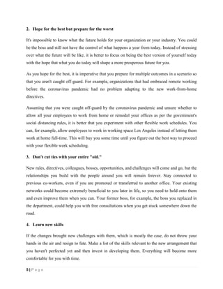 5 | P a g e
2. Hope for the best but prepare for the worst
It's impossible to know what the future holds for your organization or your industry. You could
be the boss and still not have the control of what happens a year from today. Instead of stressing
over what the future will be like, it is better to focus on being the best version of yourself today
with the hope that what you do today will shape a more prosperous future for you.
As you hope for the best, it is imperative that you prepare for multiple outcomes in a scenario so
that you aren't caught off-guard. For example, organizations that had embraced remote working
before the coronavirus pandemic had no problem adapting to the new work-from-home
directives.
Assuming that you were caught off-guard by the coronavirus pandemic and unsure whether to
allow all your employees to work from home or remodel your offices as per the government's
social distancing rules, it is better that you experiment with other flexible work schedules. You
can, for example, allow employees to work in working space Los Angeles instead of letting them
work at home full-time. This will buy you some time until you figure out the best way to proceed
with your flexible work scheduling.
3. Don't cut ties with your entire "old."
New rules, directives, colleagues, bosses, opportunities, and challenges will come and go, but the
relationships you build with the people around you will remain forever. Stay connected to
previous co-workers, even if you are promoted or transferred to another office. Your existing
networks could become extremely beneficial to you later in life, so you need to hold onto them
and even improve them when you can. Your former boss, for example, the boss you replaced in
the department, could help you with free consultations when you get stuck somewhere down the
road.
4. Learn new skills
If the changes brought new challenges with them, which is mostly the case, do not throw your
hands in the air and resign to fate. Make a list of the skills relevant to the new arrangement that
you haven't perfected yet and then invest in developing them. Everything will become more
comfortable for you with time.
 