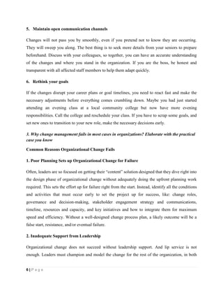 6 | P a g e
5. Maintain open communication channels
Changes will not pass you by smoothly, even if you pretend not to know they are occurring.
They will sweep you along. The best thing is to seek more details from your seniors to prepare
beforehand. Discuss with your colleagues, so together, you can have an accurate understanding
of the changes and where you stand in the organization. If you are the boss, be honest and
transparent with all affected staff members to help them adapt quickly.
6. Rethink your goals
If the changes disrupt your career plans or goal timelines, you need to react fast and make the
necessary adjustments before everything comes crumbling down. Maybe you had just started
attending an evening class at a local community college but now have more evening
responsibilities. Call the college and reschedule your class. If you have to scrap some goals, and
set new ones to transition to your new role, make the necessary decisions early.
3. Why change management fails in most cases in organizations? Elaborate with the practical
case you know
Common Reasons Organizational Change Fails
1. Poor Planning Sets up Organizational Change for Failure
Often, leaders are so focused on getting their “content” solution designed that they dive right into
the design phase of organizational change without adequately doing the upfront planning work
required. This sets the effort up for failure right from the start. Instead, identify all the conditions
and activities that must occur early to set the project up for success, like: change roles,
governance and decision-making, stakeholder engagement strategy and communications,
timeline, resources and capacity, and key initiatives and how to integrate them for maximum
speed and efficiency. Without a well-designed change process plan, a likely outcome will be a
false start, resistance, and/or eventual failure.
2. Inadequate Support from Leadership
Organizational change does not succeed without leadership support. And lip service is not
enough. Leaders must champion and model the change for the rest of the organization, in both
 
