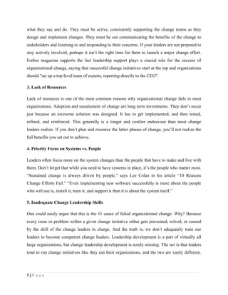 7 | P a g e
what they say and do. They must be active, consistently supporting the change teams as they
design and implement changes. They must be out communicating the benefits of the change to
stakeholders and listening to and responding to their concerns. If your leaders are not prepared to
stay actively involved, perhaps it isn’t the right time for them to launch a major change effort.
Forbes magazine supports the fact leadership support plays a crucial role for the success of
organizational change, saying that successful change initiatives start at the top and organizations
should "set up a top-level team of experts, reporting directly to the CEO".
3. Lack of Resources
Lack of resources is one of the most common reasons why organizational change fails in most
organizations. Adoption and sustainment of change are long term investments. They don’t occur
just because an awesome solution was designed. It has to get implemented, and then tested,
refined, and reinforced. This generally is a longer and costlier endeavour than most change
leaders realize. If you don’t plan and resource the latter phases of change, you’ll not realize the
full benefits you set out to achieve.
4. Priority Focus on Systems vs. People
Leaders often focus more on the system changes than the people that have to make and live with
them. Don’t forget that while you need to have systems in place, it’s the people who matter most.
“Sustained change is always driven by people,” says Lee Colan in his article “10 Reasons
Change Efforts Fail.” “Even implementing new software successfully is more about the people
who will use is, install it, train it, and support it than it is about the system itself.”
5. Inadequate Change Leadership Skills
One could easily argue that this is the #1 cause of failed organizational change. Why? Because
every issue or problem within a given change initiative either gets prevented, solved, or caused
by the skill of the change leaders in charge. And the truth is, we don’t adequately train our
leaders to become competent change leaders. Leadership development is a part of virtually all
large organizations, but change leadership development is sorely missing. The net is that leaders
tend to run change initiatives like they run their organizations, and the two are vastly different.
 