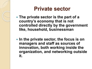 Private sector
 The private sector is the part of a
country’s economy that is not
controlled directly by the government
like, household, businessman
 In the private sector, the focus is on
managers and staff as sources of
innovation, both working inside the
organization, and networking outside
it.
 