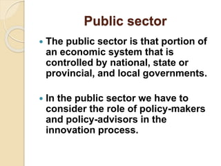 Public sector
 The public sector is that portion of
an economic system that is
controlled by national, state or
provincial, and local governments.
 In the public sector we have to
consider the role of policy-makers
and policy-advisors in the
innovation process.
 