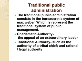 Traditional public
administration
 The traditional public administration
consists in the bureaucratic system of
max weber. Which is represent the
traditional system of public
management.
 Charismatic Authority-
the appeal of an extraordinary leader
 Traditional Authority- such as the
authority of a tribal chief; and rational
/ legal authority
 