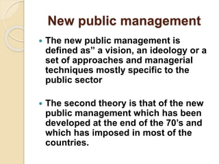 New public management
 The new public management is
defined as” a vision, an ideology or a
set of approaches and managerial
techniques mostly specific to the
public sector
 The second theory is that of the new
public management which has been
developed at the end of the 70’s and
which has imposed in most of the
countries.
 