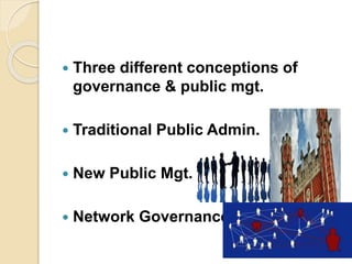  Three different conceptions of
governance & public mgt.
 Traditional Public Admin.
 New Public Mgt.
 Network Governance
 