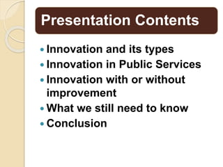 Presentation Contents
 Innovation and its types
 Innovation in Public Services
 Innovation with or without
improvement
 What we still need to know
 Conclusion
 
