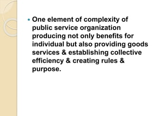  One element of complexity of
public service organization
producing not only benefits for
individual but also providing goods
services & establishing collective
efficiency & creating rules &
purpose.
 