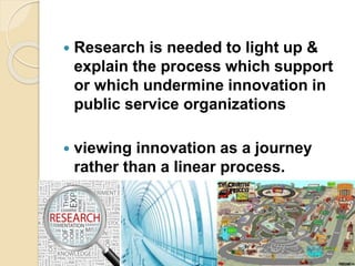  Research is needed to light up &
explain the process which support
or which undermine innovation in
public service organizations
 viewing innovation as a journey
rather than a linear process.
 