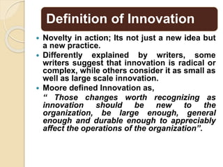 Definition of Innovation
 Novelty in action; Its not just a new idea but
a new practice.
 Differently explained by writers, some
writers suggest that innovation is radical or
complex, while others consider it as small as
well as large scale innovation.
 Moore defined Innovation as,
“ Those changes worth recognizing as
innovation should be new to the
organization, be large enough, general
enough and durable enough to appreciably
affect the operations of the organization”.
 