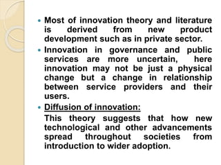  Most of innovation theory and literature
is derived from new product
development such as in private sector.
 Innovation in governance and public
services are more uncertain, here
innovation may not be just a physical
change but a change in relationship
between service providers and their
users.
 Diffusion of innovation:
This theory suggests that how new
technological and other advancements
spread throughout societies from
introduction to wider adoption.
 