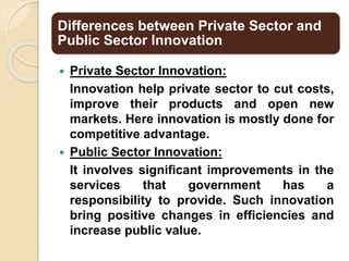 Differences between Private Sector and
Public Sector Innovation
 Private Sector Innovation:
Innovation help private sector to cut costs,
improve their products and open new
markets. Here innovation is mostly done for
competitive advantage.
 Public Sector Innovation:
It involves significant improvements in the
services that government has a
responsibility to provide. Such innovation
bring positive changes in efficiencies and
increase public value.
 