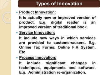 Types of Innovation
 Product Innovation:
It is actually new or improved version of
product. E.g. digital reader is an
improved version of traditional book.
 Service Innovation:
It include new ways in which services
are provided to customers/users. E.g.
Online Tax Forms, Online FIR System.
Etc
 Process Innovation:
It include significant changes in
techniques, equipments and software.
E.g. Administration re-organization.
 