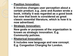  Position Innovation:
It involves changes user perception about a
certain product. e.g. Jane and Austen wrote a
book, initially it was regarded as a good book
but now that book is considered as great
classic essential literature, which is how it is
now advertised.
 Strategic Innovation:
New goals or purposes of the organization is
known as strategic innovation. E.g.
Community policies.
 Rhetorical Innovation:
It includes new language and new concept.
E.g. Congestion Charging for London.
 