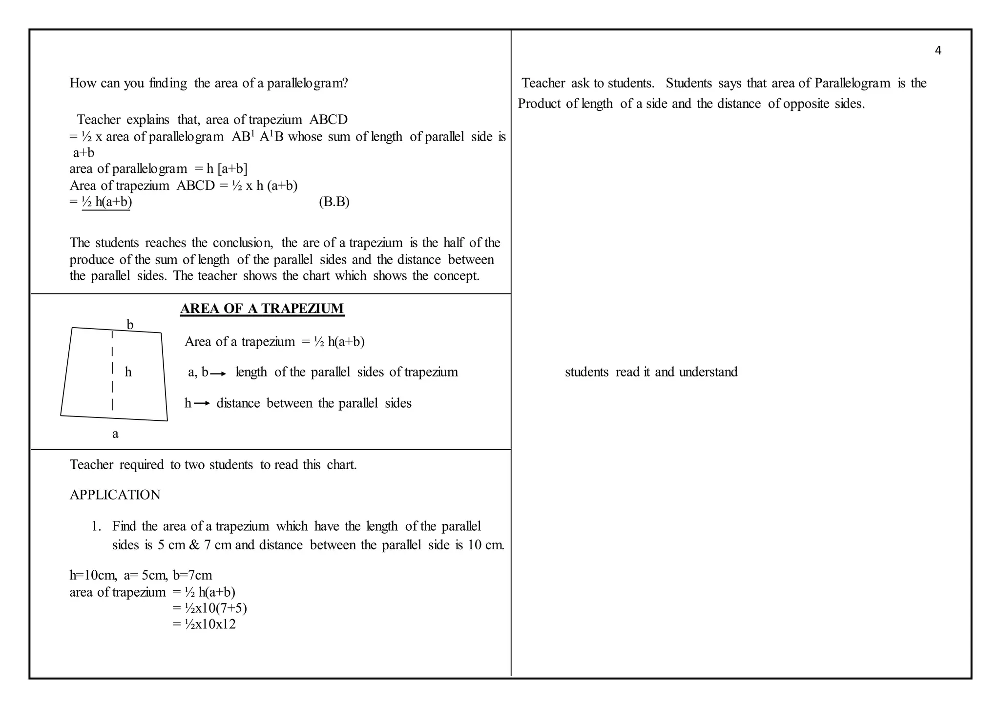 4
How can you finding the area of a parallelogram? Teacher ask to students. Students says that area of Parallelogram is the
Product of length of a side and the distance of opposite sides.
Teacher explains that, area of trapezium ABCD
= ½ x area of parallelogram AB1 A1B whose sum of length of parallel side is
a+b
area of parallelogram = h [a+b]
Area of trapezium ABCD = ½ x h (a+b)
= ½ h(a+b) (B.B)
The students reaches the conclusion, the are of a trapezium is the half of the
produce of the sum of length of the parallel sides and the distance between
the parallel sides. The teacher shows the chart which shows the concept.
AREA OF A TRAPEZIUM
b
Area of a trapezium = ½ h(a+b)
h a, b length of the parallel sides of trapezium students read it and understand
h distance between the parallel sides
a
Teacher required to two students to read this chart.
APPLICATION
1. Find the area of a trapezium which have the length of the parallel
sides is 5 cm & 7 cm and distance between the parallel side is 10 cm.
h=10cm, a= 5cm, b=7cm
area of trapezium = ½ h(a+b)
= ½x10(7+5)
= ½x10x12
 