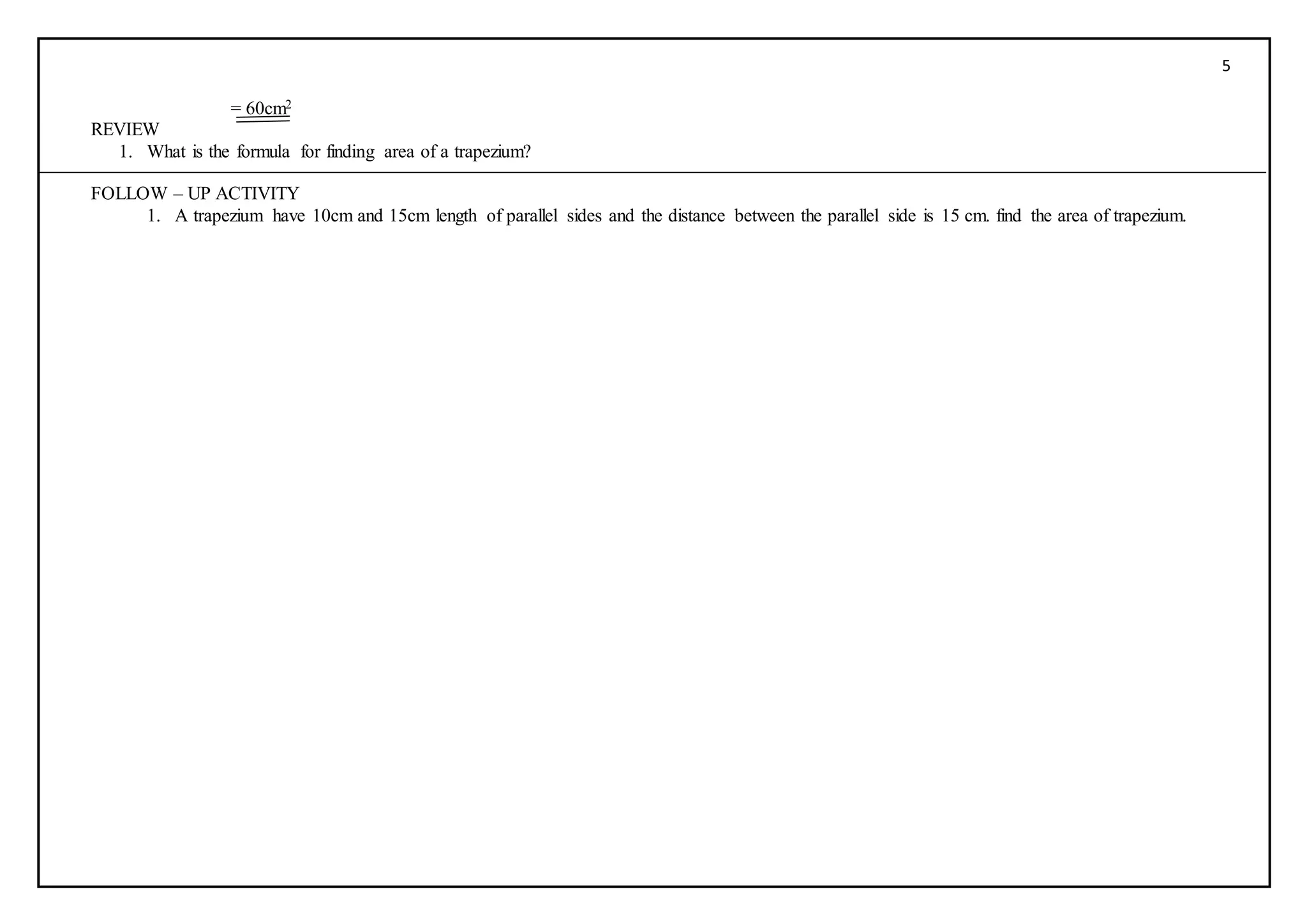 5
= 60cm2
REVIEW
1. What is the formula for finding area of a trapezium?
FOLLOW – UP ACTIVITY
1. A trapezium have 10cm and 15cm length of parallel sides and the distance between the parallel side is 15 cm. find the area of trapezium.
 