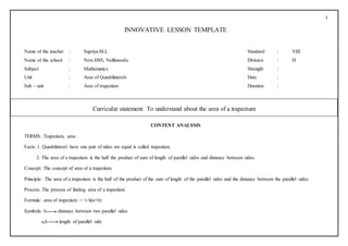 1
INNOVATIVE LESSON TEMPLATE
Name of the teacher : Supriya.M.L Standard : VIII
Name of the school : New.HSS, Nellimoodu Division : H
Subject : Mathematics Strength :
Unit : Area of Quadrilaterals Date :
Sub – unit : Area of trapezium Duration :
CONTENT ANALYSIS
TERMS: Trapezium, area
Facts: 1. Quadrilateral have one pair of sides are equal is called trapezium.
2. The area of a trapezium is the half the product of sum of length of parallel sides and distance between sides.
Concept: The concept of area of a trapezium.
Principle: The area of a trapezium is the half of the product of the sum of length of the parallel sides and the distance between the parallel sides.
Process: The process of finding area of a trapezium
Formula: area of trapezium = ½ h(a+b)
Symbols: h distance between two parallel sides
a,b length of parallel side
[
Curricular statement: To understand about the area of a trapezium
 