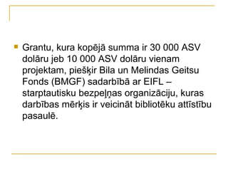    Grantu, kura kopējā summa ir 30 000 ASV
    dolāru jeb 10 000 ASV dolāru vienam
    projektam, piešķir Bila un Melindas Geitsu
    Fonds (BMGF) sadarbībā ar EIFL –
    starptautisku bezpeļņas organizāciju, kuras
    darbības mērķis ir veicināt bibliotēku attīstību
    pasaulē.
 
