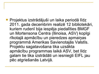    Projektus izstrādājuši un laika periodā līdz
    2011. gada decembrim realizē 12 bibliotekāri,
    kuriem rudenī bija iespēja piedalīties BMGF
    un Mortensona Centra (Ilinoisa, ASV) kopīgi
    rīkotajā apmācību un pieredzes apmaiņas
    programmā Amerikas Savienotajās Valstīs.
    Projektu sagatavošana tika uzsākta
    apmācību programmas laikā ASV, bet līdz
    galam tie tika izstrādāti un iesniegti EIFL jau
    pēc atgriešanās Latvijā.
 
