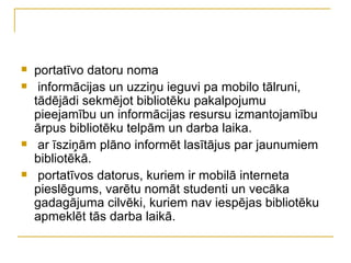    portatīvo datoru noma
    informācijas un uzziņu ieguvi pa mobilo tālruni,
    tādējādi sekmējot bibliotēku pakalpojumu
    pieejamību un informācijas resursu izmantojamību
    ārpus bibliotēku telpām un darba laika.
    ar īsziņām plāno informēt lasītājus par jaunumiem
    bibliotēkā.
    portatīvos datorus, kuriem ir mobilā interneta
    pieslēgums, varētu nomāt studenti un vecāka
    gadagājuma cilvēki, kuriem nav iespējas bibliotēku
    apmeklēt tās darba laikā.
 