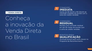 Conheça
a inovação da
Venda Direta
no Brasil
COMISSÃO
IMEDIATA
Ganhe de R$ 30,00 a R$ 525,00 de
comissão imediata de acordo com a
carta de crédito vendida.
1
COMISSÃO
RESIDUAL
Receba uma comissão residual
em até 36 meses de acordo com
a carta de crédito vendida.
2
PONTOS PARA
QUALIFICAÇÃO
Acumule pontos para você crescer no
Programa de Reconhecimento.
3
VENDA DIRETA
PAG 14
 