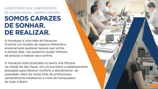ACREDITAMOS QUE, INDEPENDENTE
DE CLASSE SOCIAL, SOMOS CAPAZES.
SOMOS CAPAZES
DE SONHAR.
DE REALIZAR.
A Inovatyon é uma rede de franquias.
Criamos um modelo de negócio diferente e
acessível para qualquer pessoa que sonha,
e através dele, nós podemos ajudar milhares
de pessoas a realizar seus sonhos.
A Inovatyon está localizada no bairro Vila Olímpia
na cidade de São Paulo, em um escritório cuidadosamente
planejado para oferecer conforto e atendimento de
qualidade. Além do nosso time de proﬁssionais,
semanalmente recebemos a visita de franqueados
de todo o Brasil.
PAG 3
 