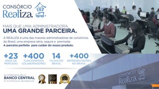 PAG 4
MAIS QUE UMA ADMINISTRADORA.
UMA GRANDE PARCEIRA.
A REALIZA é uma das maiores administradoras de consórcios
do Brasil, uma empresa séria, segura e premiada.
A parceira perfeita para cuidar do nosso produto.
+23ANOS DE
MERCADO
+400FUNCIONÁRIOS
COLABORADORES
14FILIAIS NO
BRASIL
+400REPRESENTAÇÕES
NO BRASIL
AUTORIZADA PELO
BANCO CENTRAL
Nº AUTORIZAÇÃO 96/00664/252
 