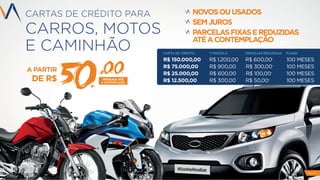 CARTAS DE CRÉDITO PARA
CARROS, MOTOS
E CAMINHÃO
PAG 8
A PARTIR
DE R$ MENSAIS ATÉ
A CONTEMPLAÇÃO
50,00
NOVOSOUUSADOS
SEMJUROS
PARCELASFIXASEREDUZIDAS
ATÉACONTEMPLAÇÃO
CARTA DE CRÉDITO 1ª PARCELA PARCELAS REDUZIDAS PLANO
R$ 150.000,00 R$ 1.200,00 R$ 600,00* 100 MESES
R$ 75.000,00 R$ 900,00 R$ 300,00* 100 MESES
R$ 25.000,00 R$ 600,00 R$ 100,00* 100 MESES
R$ 12.500,00 R$ 300,00 R$ 50,00* 100 MESES
 