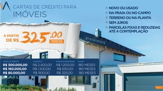 CARTAS DE CRÉDITO PARA
IMÓVEIS
NOVOOUUSADO
NAPRAIAOUNOCAMPO
TERRENOOUNAPLANTA
SEMJUROS
PARCELASFIXASEREDUZIDAS
ATÉACONTEMPLAÇÃO
IMÓVEIS
A PARTIR
DE R$ MENSAIS ATÉ
A CONTEMPLAÇÃO
,00
532
CARTA DE CRÉDITO 1ª PARCELA PARCELAS REDUZIDAS PLANO
R$ 300.000,00 R$ 2.400,00 R$ 1.200,00* 180 MESES
R$ 160.000,00 R$ 1.200,00 R$ 650,00* 180 MESES
R$ 80.000,00 R$ 900,00 R$ 325,00* 180 MESES
PAG 9
 