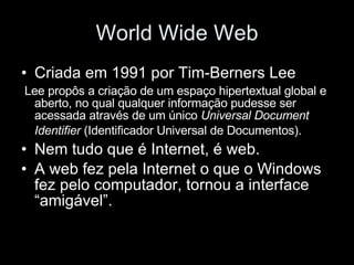 World Wide Web Criada em 1991 por Tim-Berners Lee Lee propôs a criação de um espaço hipertextual global e aberto, no qual qualquer informação pudesse ser acessada através de um único  Universal Document Identifier  (Identificador Universal de Documentos).   Nem tudo que é Internet, é web. A web fez pela Internet o que o Windows fez pelo computador, tornou a interface “amigável”. 
