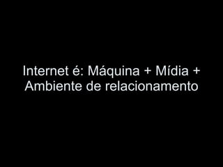 Internet é: Máquina + Mídia + Ambiente de relacionamento 