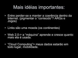 Mais idéias importantes: Entre perder-se e manter a coerência dentro da Internet. (pigmentar o “conteúdo”? ARGs e Jogos) Links são uma moeda (os continentes) Web 2.0-> a “máquina” aprende e cresce quanto mais ela é usada. “ Cloud Computing”> meus dados estarão em todo lugar, mobilidade. 