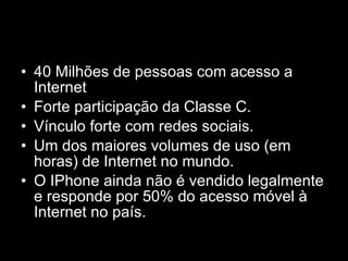 40 Milhões de pessoas com acesso a Internet Forte participação da Classe C. Vínculo forte com redes sociais. Um dos maiores volumes de uso (em horas) de Internet no mundo. O IPhone ainda não é vendido legalmente e responde por 50% do acesso móvel à Internet no país. 