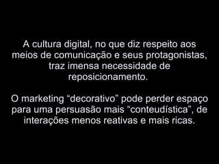 A cultura digital, no que diz respeito aos meios de comunicação e seus protagonistas, traz imensa necessidade de reposicionamento.  O marketing “decorativo” pode perder espaço para uma persuasão mais “conteudística”, de interações menos reativas e mais ricas. 