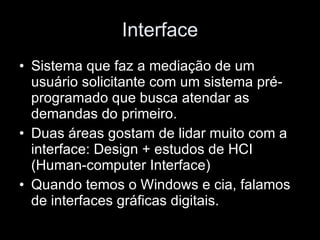 Interface Sistema que faz a mediação de um usuário solicitante com um sistema pré-programado que busca atendar as demandas do primeiro. Duas áreas gostam de lidar muito com a interface: Design + estudos de HCI (Human-computer Interface) Quando temos o Windows e cia, falamos de interfaces gráficas digitais. 