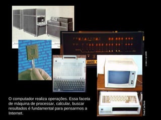 O computador realiza operações. Essa faceta de máquina de processar, calcular, buscar resultados é fundamental para pensarmos a Internet. 