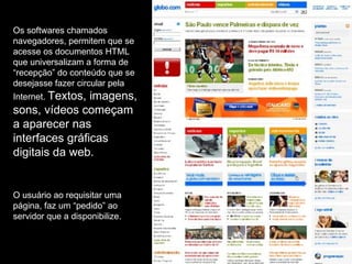Os softwares chamados navegadores, permitem que se acesse os documentos HTML que universalizam a forma de “recepção” do conteúdo que se desejasse fazer circular pela Internet.  Textos, imagens, sons, vídeos começam a aparecer nas interfaces gráficas digitais da web. O usuário ao requisitar uma página, faz um “pedido” ao servidor que a disponibilize. 