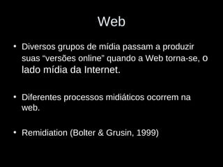 Web Diversos grupos de mídia passam a produzir suas “versões online” quando a Web torna-se,  o lado mídia da Internet. Diferentes processos midiáticos ocorrem na web. Remidiation (Bolter & Grusin, 1999) 