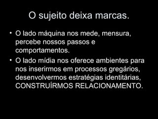 O sujeito deixa marcas. O lado máquina nos mede, mensura, percebe nossos passos e comportamentos. O lado mídia nos oferece ambientes para nos inserirmos em processos gregários, desenvolvermos estratégias identitárias, CONSTRUÍRMOS RELACIONAMENTO. 