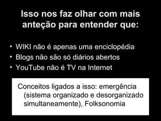 Isso nos faz olhar com mais anteção para entender que: WIKI não é apenas uma enciclopédia Blogs não são só diários abertos YouTube não é TV na Internet Conceitos ligados a isso: emergência (sistema organizado e desorganizado simultaneamente), Folksonomia 