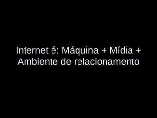 Internet é: Máquina + Mídia + Ambiente de relacionamento 