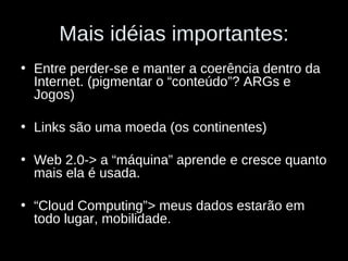 Mais idéias importantes: Entre perder-se e manter a coerência dentro da Internet. (pigmentar o “conteúdo”? ARGs e Jogos) Links são uma moeda (os continentes) Web 2.0-> a “máquina” aprende e cresce quanto mais ela é usada. “ Cloud Computing”> meus dados estarão em todo lugar, mobilidade. 