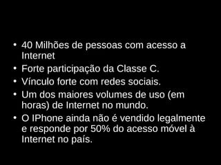 40 Milhões de pessoas com acesso a Internet Forte participação da Classe C. Vínculo forte com redes sociais. Um dos maiores volumes de uso (em horas) de Internet no mundo. O IPhone ainda não é vendido legalmente e responde por 50% do acesso móvel à Internet no país. 