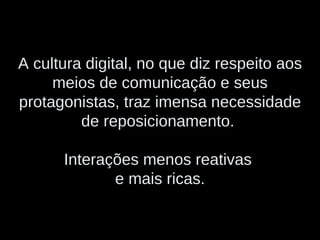 A cultura digital, no que diz respeito aos meios de comunicação e seus protagonistas, traz imensa necessidade de reposicionamento.  Interações menos reativas  e mais ricas. 