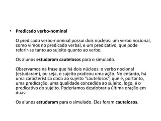 • Predicado verbo-nominal
O predicado verbo-nominal possui dois núcleos: um verbo nocional,
como vimos no predicado verbal, e um predicativo, que pode
referir-se tanto ao sujeito quanto ao verbo.
Os alunos estudaram cautelosos para o simulado.
Observamos na frase que há dois núcleos: o verbo nocional
(estudaram), ou seja, o sujeito praticou uma ação. No entanto, há
uma característica dada ao sujeito “cautelosos”, que é, portanto,
uma predicação, uma qualidade concedida ao sujeito, logo, é o
predicativo do sujeito. Poderíamos desdobrar a última oração em
duas:
Os alunos estudaram para o simulado. Eles foram cautelosos.
 