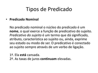 Tipos de Predicado
• Predicado Nominal
No predicado nominal o núcleo do predicado é um
nome, o qual exerce a função de predicativo do sujeito.
Predicativo do sujeito é um termo que dá significado,
atributo, característica ao sujeito ou, ainda, exprime
seu estado ou modo de ser. O predicativo é conectado
ao sujeito sempre através de um verbo de ligação.
1ª. Ela está cansada.
2ª. As taxas de juros continuam elevadas.
 