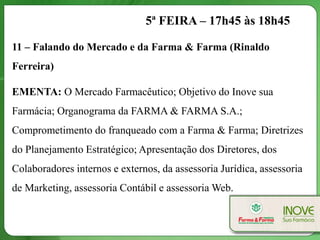 5ª FEIRA – 17h45 às 18h45

11 – Falando do Mercado e da Farma & Farma (Rinaldo
Ferreira)

EMENTA: O Mercado Farmacêutico; Objetivo do Inove sua
Farmácia; Organograma da FARMA & FARMA S.A.;
Comprometimento do franqueado com a Farma & Farma; Diretrizes
do Planejamento Estratégico; Apresentação dos Diretores, dos
Colaboradores internos e externos, da assessoria Jurídica, assessoria
de Marketing, assessoria Contábil e assessoria Web.
 