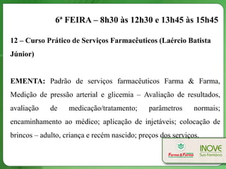 6ª FEIRA – 8h30 às 12h30 e 13h45 às 15h45

12 – Curso Prático de Serviços Farmacêuticos (Laércio Batista
Júnior)


EMENTA: Padrão de serviços farmacêuticos Farma & Farma,
Medição de pressão arterial e glicemia – Avaliação de resultados,
avaliação    de    medicação/tratamento;      parâmetros     normais;
encaminhamento ao médico; aplicação de injetáveis; colocação de
brincos – adulto, criança e recém nascido; preços dos serviços.
 