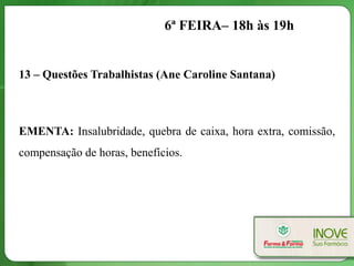 6ª FEIRA– 18h às 19h


13 – Questões Trabalhistas (Ane Caroline Santana)



EMENTA: Insalubridade, quebra de caixa, hora extra, comissão,
compensação de horas, benefícios.
 