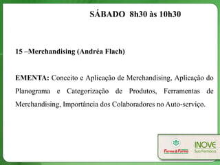 SÁBADO 8h30 às 10h30



15 –Merchandising (Andréa Flach)


EMENTA: Conceito e Aplicação de Merchandising, Aplicação do
Planograma e Categorização de Produtos, Ferramentas de
Merchandising, Importância dos Colaboradores no Auto-serviço.
 